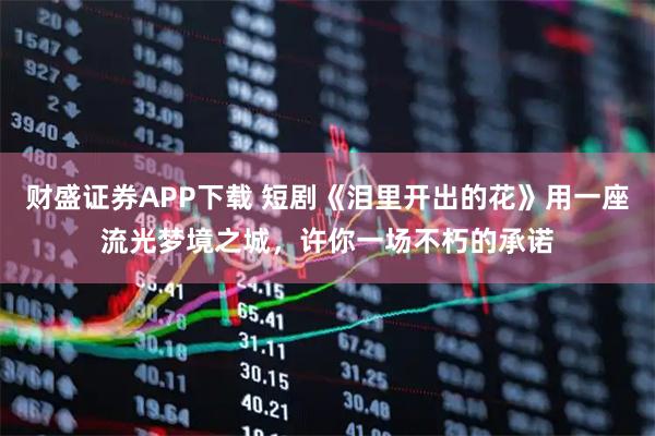 财盛证券APP下载 短剧《泪里开出的花》用一座流光梦境之城，许你一场不朽的承诺