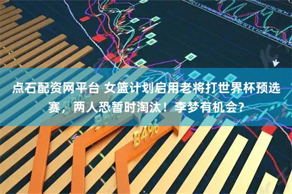 点石配资网平台 女篮计划启用老将打世界杯预选赛，两人恐暂时淘汰！李梦有机会？