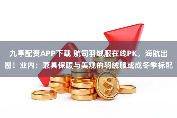 九亭配资APP下载 航司羽绒服在线PK,海航出圈!业内:兼具保暖与美观的羽绒服或成冬季标配