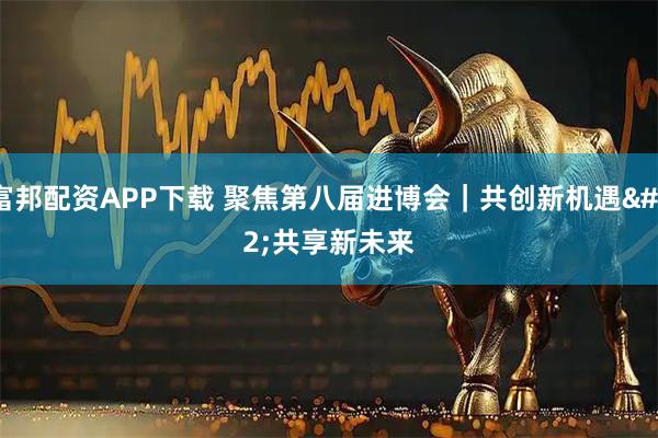 富邦配资APP下载 聚焦第八届进博会｜共创新机遇&#32;共享新未来