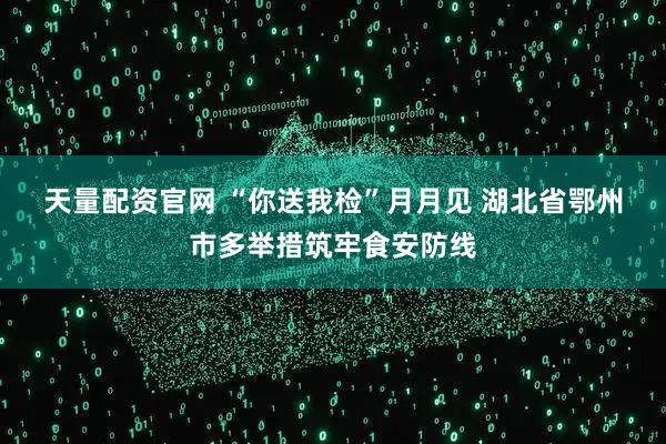 天量配资官网 “你送我检”月月见 湖北省鄂州市多举措筑牢食安防线