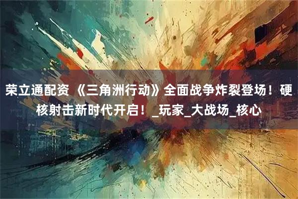 荣立通配资 《三角洲行动》全面战争炸裂登场!硬核射击新时代开启!_玩家_大战场_核心