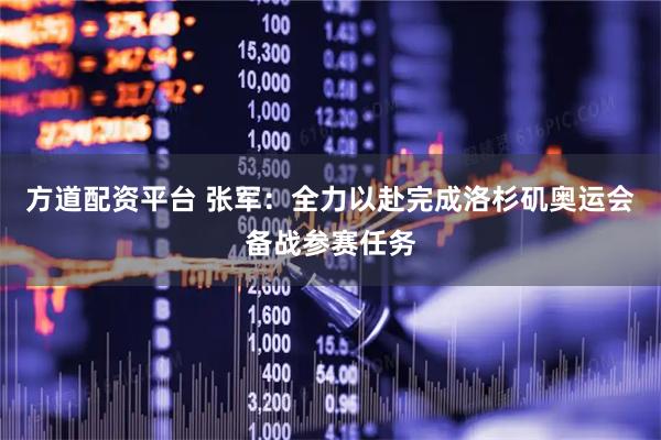 方道配资平台 张军：全力以赴完成洛杉矶奥运会备战参赛任务