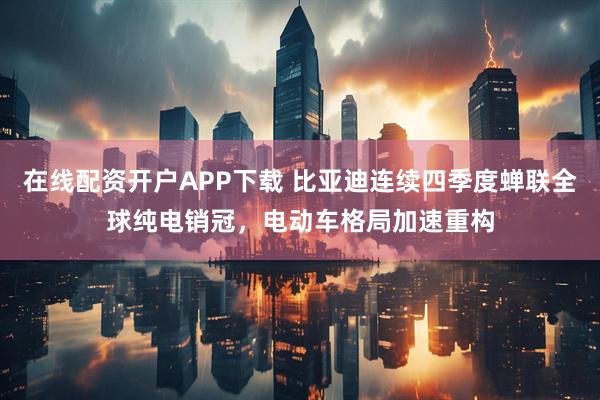 在线配资开户APP下载 比亚迪连续四季度蝉联全球纯电销冠,电动车格局加速重构