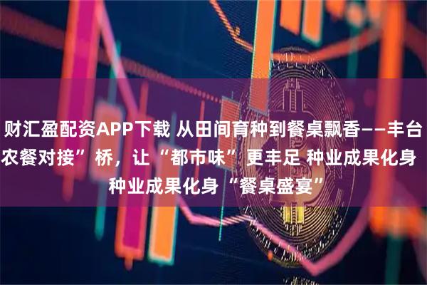 财汇盈配资APP下载 从田间育种到餐桌飘香——丰台种业架起 “农餐对接” 桥,让 “都市味” 更丰足 种业成果化身 “餐桌盛宴”