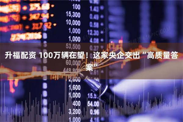 升福配资 100万辆在望！这家央企交出“高质量答案”