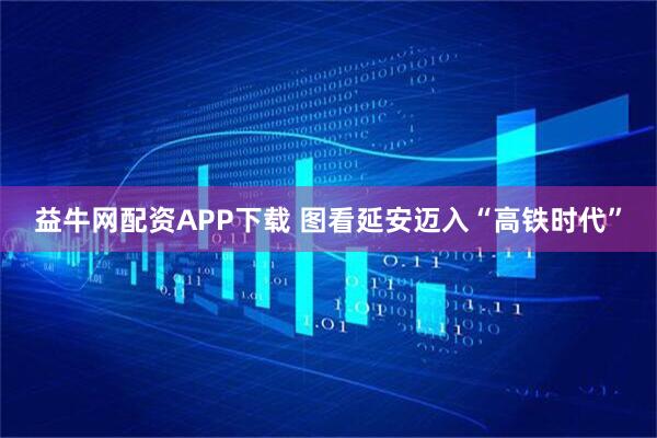 益牛网配资APP下载 图看延安迈入“高铁时代”