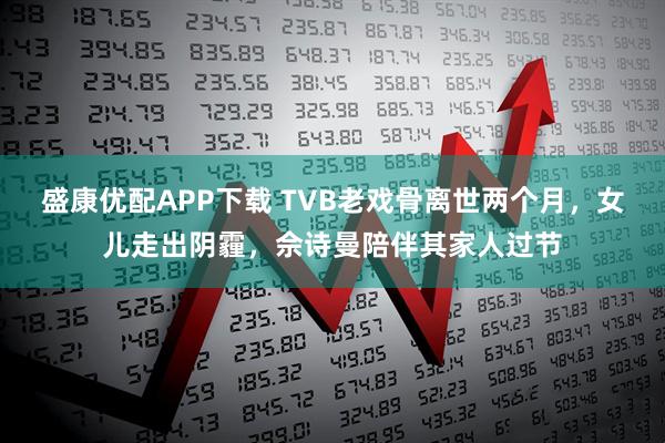盛康优配APP下载 TVB老戏骨离世两个月，女儿走出阴霾，佘诗曼陪伴其家人过节
