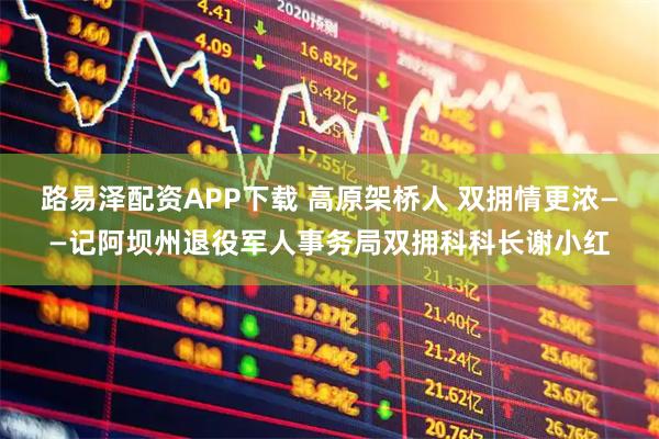 路易泽配资APP下载 高原架桥人 双拥情更浓——记阿坝州退役军人事务局双拥科科长谢小红