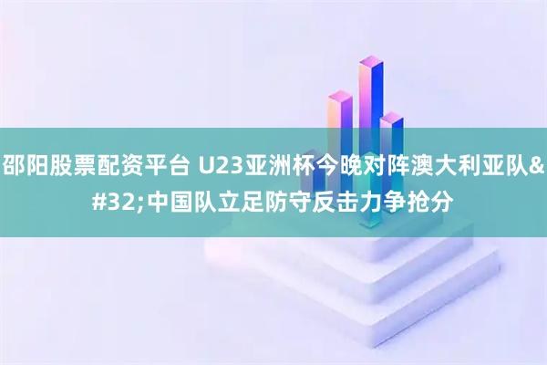 邵阳股票配资平台 U23亚洲杯今晚对阵澳大利亚队 中国队立足防守反击力争抢分