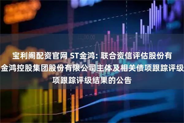 宝利阁配资官网 ST金鸿: 联合资信评估股份有限公司关于金鸿控股集团股份有限公司主体及相关债项跟踪评级结果的公告
