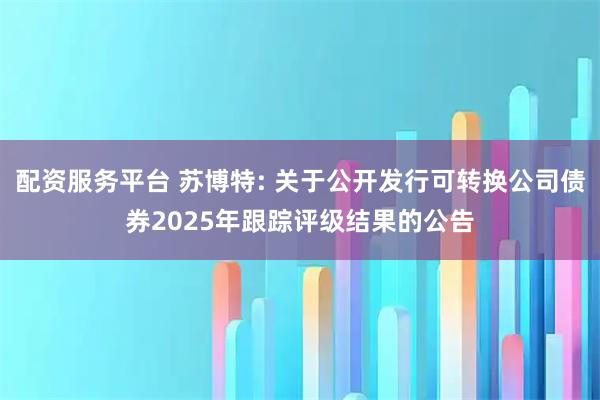 配资服务平台 苏博特: 关于公开发行可转换公司债券2025年跟踪评级结果的公告