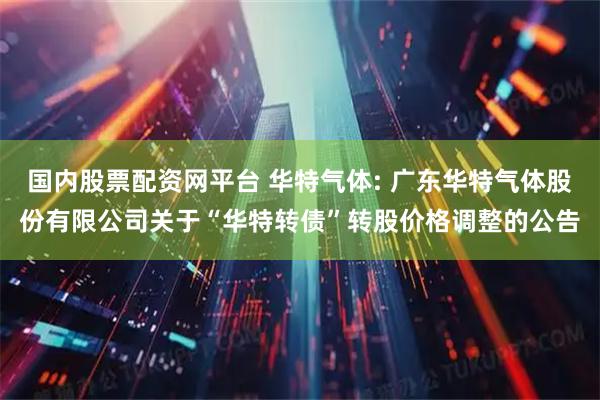 国内股票配资网平台 华特气体: 广东华特气体股份有限公司关于“华特转债”转股价格调整的公告