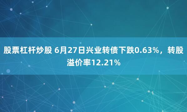 股票杠杆炒股 6月27日兴业转债下跌0.63%，转股溢价率12.21%