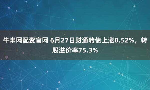 牛米网配资官网 6月27日财通转债上涨0.52%，转股溢价率75.3%
