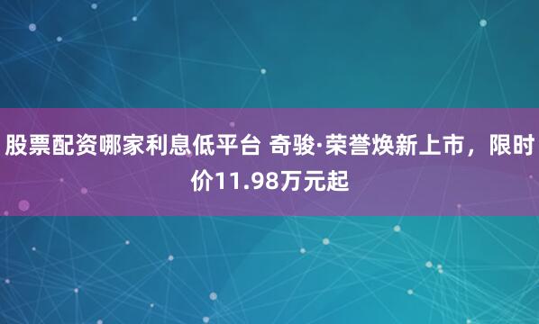 股票配资哪家利息低平台 奇骏·荣誉焕新上市，限时价11.98万元起