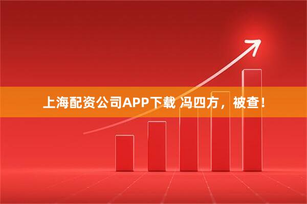 上海配资公司APP下载 冯四方，被查！