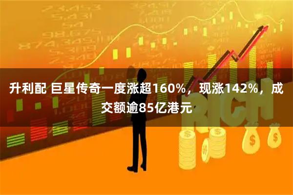 升利配 巨星传奇一度涨超160%，现涨142%，成交额逾85亿港元