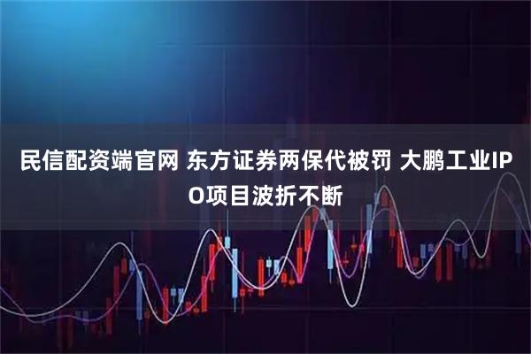 民信配资端官网 东方证券两保代被罚 大鹏工业IPO项目波折不断