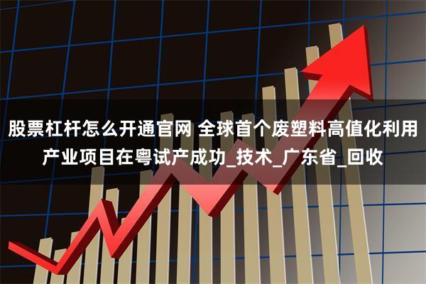 股票杠杆怎么开通官网 全球首个废塑料高值化利用产业项目在粤试产成功_技术_广东省_回收