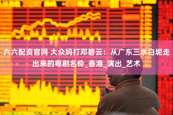 六六配资官网 大众妈打邓碧云：从广东三水白坭走出来的粤剧名伶_香港_演出_艺术