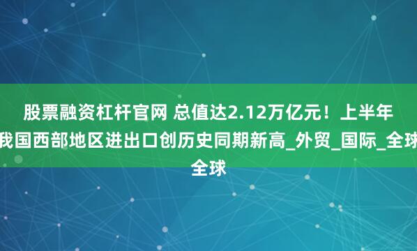 股票融资杠杆官网 总值达2.12万亿元！上半年我国西部地区进出口创历史同期新高_外贸_国际_全球