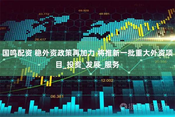 国鸣配资 稳外资政策再加力 将推新一批重大外资项目_投资_发展_服务