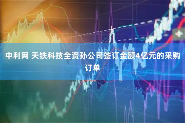 中利网 天铁科技全资孙公司签订金额4亿元的采购订单