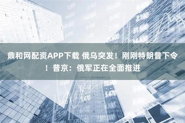鼎和网配资APP下载 俄乌突发！刚刚特朗普下令！普京：俄军正在全面推进
