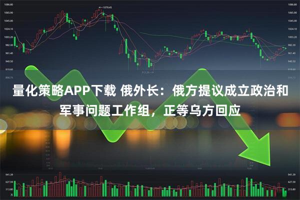量化策略APP下载 俄外长：俄方提议成立政治和军事问题工作组，正等乌方回应