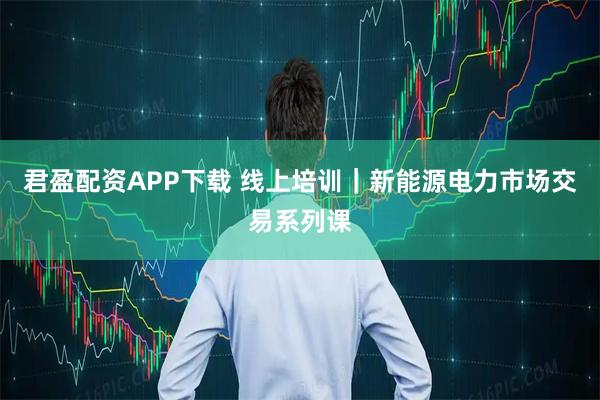 君盈配资APP下载 线上培训｜新能源电力市场交易系列课