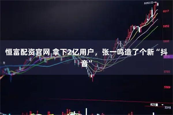 恒富配资官网 拿下2亿用户，张一鸣造了个新“抖音”