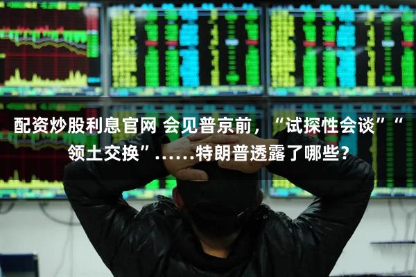 配资炒股利息官网 会见普京前，“试探性会谈”“领土交换”……特朗普透露了哪些？