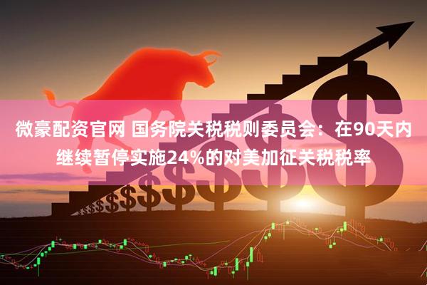 微豪配资官网 国务院关税税则委员会：在90天内继续暂停实施24%的对美加征关税税率
