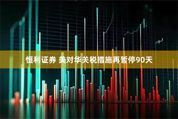 恒利证券 美对华关税措施再暂停90天