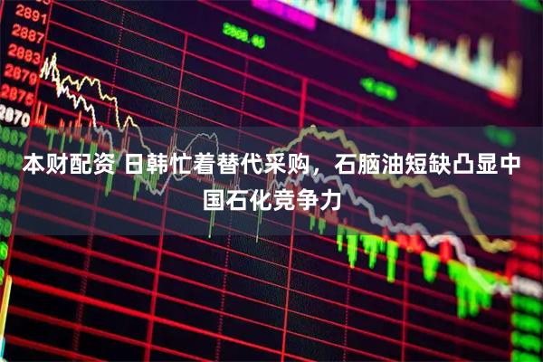 本财配资 日韩忙着替代采购，石脑油短缺凸显中国石化竞争力